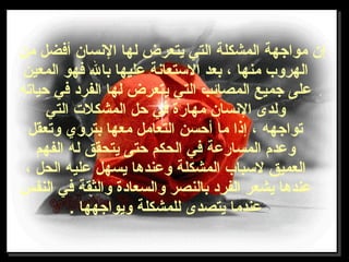 ‫من‬ ‫أفضل‬ ‫النسان‬ ‫لها‬ ‫يتعرض‬ ‫التي‬ ‫المشكلة‬ ‫مواجهة‬ ‫إن‬
‫المعين‬ ‫فهو‬ ‫بال‬ ‫عليها‬ ‫التستعانة‬ ‫بعد‬ ، ‫منها‬ ‫الهروب‬
‫حياته‬ ‫في‬ ‫الفرد‬ ‫لها‬ ‫يتعرض‬ ‫التي‬ ‫المصائب‬ ‫جميع‬ ‫على‬
‫التي‬ ‫المشكلت‬ ‫حل‬ ‫في‬ ‫مهارة‬ ‫النسان‬ ‫ولدى‬
‫وتعقل‬ ‫بتروي‬ ‫معها‬ ‫التعامل‬ ‫أحسن‬ ‫ما‬ ‫إذا‬ ، ‫تواجهه‬
‫الفهم‬ ‫له‬ ‫يتحقق‬ ‫حتى‬ ‫الحكم‬ ‫في‬ ‫المسارعة‬ ‫وعدم‬
، ‫الحل‬ ‫عليه‬ ‫يسهل‬ ‫وعندها‬ ‫المشكلة‬ ‫لتسباب‬ ‫العميق‬
‫النفس‬ ‫في‬ ‫والثقة‬ ‫والسعادة‬ ‫بالنصر‬ ‫الفرد‬ ‫يشعر‬ ‫عندها‬
. ‫ويواجهها‬ ‫للمشكلة‬ ‫يتصدى‬ ‫عندما‬
 