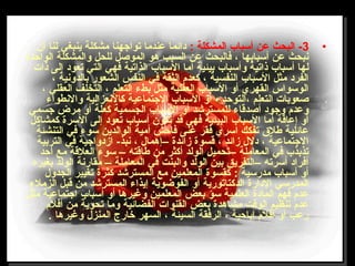 •3: ‫المشكلة‬ ‫أتسباب‬ ‫عن‬ ‫البحث‬ -‫أن‬ ‫لنا‬ ‫ينبغي‬ ‫مشكلة‬ ‫تواجهنا‬ ‫عندما‬ ‫دائما‬
‫الواحدة‬ ‫والمشكلة‬ ‫للحل‬ ‫الموصل‬ ‫هو‬ ‫السبب‬ ‫عن‬ ‫فالبحث‬ ، ‫أتسبابها‬ ‫عن‬ ‫نبحث‬
‫ذات‬ ‫إلى‬ ‫تعود‬ ‫التي‬ ‫فهي‬ ‫الذاتية‬ ‫التسباب‬ ‫أما‬ ‫بيئية‬ ‫وأتسباب‬ ‫ذاتية‬ ‫أتسباب‬ ‫لها‬
، ‫بالدونية‬ ‫الشعور‬ ‫النفس‬ ‫في‬ ‫الثقة‬ ‫لكعدم‬ ، ‫النفسية‬ ‫التسباب‬ ‫مثل‬ ‫الفرد‬
، ‫العقلي‬ ‫التخلف‬ ، ‫التعلم‬ ‫بطء‬ ‫مثل‬ ‫العقلية‬ ‫التسباب‬ ‫أو‬ ‫القهري‬ ‫الوتسواس‬
‫والنطواء‬ ‫لكالنعزالية‬ ‫الجتماعية‬ ‫التسباب‬ ‫أو‬ ، ‫،التوحد‬ ‫التعلم‬ ‫صعوبات‬
‫جسمي‬ ‫مرض‬ ‫أو‬ ‫لكعلة‬ ‫الجسمية‬ ‫التسباب‬ ‫أو‬ ‫للمسترشد‬ ‫أصدقاء‬ ‫وجود‬ ‫وعدم‬
‫لكمشالكل‬ ‫التسرة‬ ‫إلى‬ ‫تعود‬ ‫أتسباب‬ ‫تكون‬ ‫قد‬ ‫فهي‬ ‫البيئية‬ ‫التسباب‬ ‫أما‬ ‫إعاقة‬ ‫أو‬
‫التنشئة‬ ‫في‬ ‫تسوء‬ ‫الوالدين‬ ‫أمية‬ ‫فاحش‬ ‫غنى‬ ‫فقر‬ ‫اتسري‬ ‫تفكك‬ ‫طل ق‬ ‫عائلية‬
‫التربية‬ ‫في‬ ‫ازدواجية‬ -‫نبذ‬ ، ‫–إهمال‬ ‫زائدة‬ ‫قسوة‬ ، ‫زائد‬ ‫دلل‬ ، ‫الجتماعية‬
‫أحد‬ ‫مع‬ ‫العلقة‬ ‫تسوء‬ – ‫طاقته‬ ‫من‬ ‫ألكثر‬ ‫الولد‬ ‫–تحميل‬ ‫المعاملة‬ ‫في‬ ‫تذبذب‬
‫بغيره‬ ‫الولد‬ ‫مقارنة‬ – ‫المعاملة‬ ‫في‬ ‫والبنت‬ ‫الولد‬ ‫بين‬ ‫–التفريق‬ ‫أتسرته‬ ‫أفراد‬
‫الجدول‬ ‫تغيير‬ ‫لكثرة‬ ‫المسترشد‬ ‫مع‬ ‫المعلمين‬ ‫لكقسوة‬ : ‫مدرتسية‬ ‫أتسباب‬ ‫أو‬
‫الزملء‬ ‫قبل‬ ‫من‬ ‫المسترشد‬ ‫إيذاء‬ ‫الفوضوية‬ ‫أو‬ ‫الدلكتاتورية‬ ‫الدارة‬ ‫المدرتسي‬
‫مثل‬ ‫اجتماعية‬ ‫أتسباب‬ ‫أو‬ ‫وغيرها‬ ‫المعلمين‬ ‫بعض‬ ‫تسؤ‬ ‫العلمية‬ ‫المادة‬ ‫فهم‬ ‫عدم‬
‫أفلم‬ ‫من‬ ‫تحوية‬ ‫وما‬ ‫الفضائية‬ ‫القنوات‬ ‫بعض‬ ‫مشاهدة‬ ‫الوقت‬ ‫تنظيم‬ ‫عدم‬
. ‫وغيرها‬ ‫المنزل‬ ‫خارج‬ ‫السهر‬ ، ‫السيئة‬ ‫الرفقة‬ ، ‫إباحية‬ ‫أفلم‬ ‫أو‬ ‫رعب‬
 