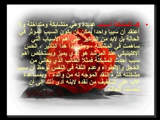 •4‫أتسباب‬ ‫للمشكلة‬ -‫ول‬ ‫ومتداخلة‬ ‫متشابكة‬ ‫وهي‬ ‫عديدة‬
‫في‬ ‫المؤثر‬ ‫السبب‬ ‫يكون‬ ‫أن‬ ‫يمكن‬ ‫واحدا‬ ‫تسببا‬ ‫أن‬ ‫أعتقد‬
‫التي‬ ‫التسباب‬ ‫أهم‬ ‫على‬ ‫الترلكيز‬ ‫من‬ ‫لبد‬ ‫بل‬ ‫الحالة‬
‫الحس‬ ، ‫التأثير‬ ‫هذا‬ ‫بدأ‬ ‫ومتى‬ ، ‫المشكلة‬ ‫في‬ ‫تساهمت‬
‫أهم‬ ‫ويستخلص‬ ‫يميز‬ ‫الذي‬ ‫هو‬ ‫المرشد‬ ‫عند‬ ‫اللكلينيكي‬
‫من‬ ‫يعاني‬ ‫الذي‬ ‫الطالب‬ ‫فمثل‬ ‫المشكلة‬ ‫أحدث‬ ‫تسبب‬
‫تسبب‬ ‫أن‬ ‫لوحظ‬ ‫النفس‬ ‫في‬ ‫الثقة‬ ‫وعدم‬ ‫والنطواء‬ ‫الخجل‬
‫وبمساعدة‬ ، ‫والده‬ ‫من‬ ‫له‬ ‫الموجه‬ ‫النقد‬ ‫لكثرة‬ ‫مشكلته‬
‫أن‬ ‫إلى‬ ‫ذلك‬ ‫أدى‬ ‫لبنه‬ ‫نقده‬ ‫من‬ ‫التخفيف‬ ‫على‬ ‫الب‬
. ‫الحالة‬ ‫تحسنت‬
 