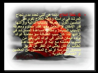 •5‫العلج‬ ‫خطة‬ -‫نجاح‬ ‫مدى‬ ‫تحدد‬ ‫التي‬ ‫هي‬ ‫دائما‬
‫على‬ ‫تقوم‬ ‫العلج‬ ‫وخطة‬ ‫دراتسته‬ ‫في‬ ‫المرشد‬
‫وإزالتها‬ ‫الذاتية‬ ‫التسباب‬ ‫معرفة‬ : ‫ألول‬ ‫أتساتسين‬
‫ومعرفة‬ ‫محتوم‬ ‫لكقدر‬ ‫معها‬ ‫التعامل‬ ‫أو‬ ‫المكان‬ ‫قدر‬
‫في‬ ‫المسترشد‬ ‫مساعدة‬ ‫وإمكانية‬ : ‫البيئية‬ ‫التسباب‬
‫الوالد‬ ‫معاملة‬ ‫تسؤ‬ ‫المشكلة‬ ‫تسبب‬ ‫لكان‬ ‫فإذا‬ ‫إزالتها‬
‫من‬ ‫يغير‬ ‫لكي‬ ‫الوالد‬ ‫في‬ ‫التأثير‬ ‫فيمكن‬ ‫لولده‬
‫لمساعدة‬ ‫السعي‬ ‫أو‬ ‫ابنه‬ ‫مع‬ ‫معاملته‬ ‫أتسلوب‬
‫طريق‬ ‫عن‬ ‫الفقر‬ ‫من‬ ‫يعاني‬ ‫لكان‬ ‫إذا‬ ‫الطالب‬
‫المعلمين‬ ‫من‬ ‫المحسنين‬ ‫تبرع‬ ‫أو‬ ‫المدرتسة‬ ‫صندو ق‬
‫الخيرية‬ ‫الجمعيات‬ ‫أو‬..
 