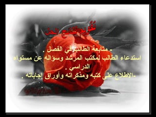 . ‫الفصل‬ ‫في‬ ‫الطالب‬ ‫متابعة‬ -
‫مستواه‬ ‫عن‬ ‫وسؤاله‬ ‫المرشد‬ ‫لمكتب‬ ‫الطالب‬ ‫استدعاء‬
. ‫الدراسي‬
. ‫إجاباته‬ ‫وأوراق‬ ‫ومذكراته‬ ‫كتبه‬ ‫على‬ ‫-الطل ع‬
 