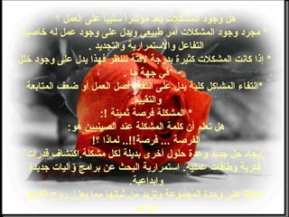 ‫؟‬ ‫العمل‬ ‫على‬ ‫ا‬ً ‫وسلبي‬ ‫ا‬ً ‫مؤشر‬ ‫يعد‬ ‫المشكلت‬ ‫وجود‬ ‫هل‬
*‫خاصية‬ ‫له‬ ‫عمل‬ ‫وجود‬ ‫على‬ ‫ويدل‬ ‫طبيعي‬ ‫أمر‬ ‫المشكلت‬ ‫وجود‬ ‫مجرد‬
‫والتجديد‬ ‫والوستمرارية‬ ‫التفاعل‬.
*‫خلل‬ ‫وجود‬ ‫على‬ ‫يدل‬ ‫ضفهذا‬ ‫للنظر‬ ‫لضفتة‬ ‫بدرجة‬ ‫كثيرة‬ ‫المشكلت‬ ‫كانت‬ ‫إذا‬
‫ما‬ ‫جهة‬ ‫ضفي‬.
*‫المتابعة‬ ‫طضعف‬ ‫أو‬ ‫العمل‬ ‫أصل‬ ‫انتفاء‬ ‫على‬ ‫يدل‬ ‫كلية‬ ‫المشاكل‬ ‫انتفاء‬
‫والتقييم‬.
*‫ثمينة‬ ‫ضفرصة‬ ‫المشكلة‬:!
‫هو‬ ‫الصينيين‬ ‫عند‬ ‫المشكلة‬ ‫كلمة‬ ‫أن‬ ‫تعلم‬ ‫هل‬:
‫؟‬ ‫لماذا‬ ..!!‫ضفرصة‬ ... ‫الفرصة‬!
‫قدرات‬ ‫مشكلة.اكتشاف‬ ‫لكل‬ ‫بديلة‬ ‫أخرى‬ ‫حلول‬ ‫وعدة‬ ‫جديد‬ ‫حل‬ ‫إيجاد‬
‫جديدة‬ ‫وآليات‬ ‫برامج‬ ‫عن‬ ‫البحث‬ ‫اوستمرارية‬ .‫عملية‬ ‫وطاقات‬ ‫ضفكرية‬
‫وإبداعية‬.
‫الفريق‬ ‫روح‬ ‫يعزز‬ ‫مما‬ ‫ثباتها‬ ‫من‬ ‫وتزيد‬ ‫المجموعة‬ ‫وحدة‬ ‫على‬ ‫تحاضفظ‬
‫الواحد‬.
 