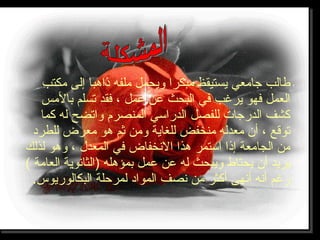 ‫مكتب‬ ‫إلى‬ ‫ذاهبا‬ ‫ملفه‬ ‫ويحمل‬ ‫مبكرا‬ ‫يستيقظ‬ ‫جامعي‬ ‫طالب‬
‫بالمس‬ ‫تسلم‬ ‫فقد‬ ، ‫عمل‬ ‫عن‬ ‫البحث‬ ‫في‬ ‫يرغب‬ ‫فهو‬ ‫العمل‬
‫كما‬ ‫له‬ ‫واتضح‬ ‫المنصرم‬ ‫الدراسي‬ ‫للفصل‬ ‫الدرجات‬ ‫كشف‬
‫للطرد‬ ‫معرض‬ ‫هو‬ ‫ثم‬ ‫ومن‬ ‫للغاية‬ ‫منخفض‬ ‫معدله‬ ‫أن‬ ، ‫توقع‬
‫لذلك‬ ‫وهو‬ ، ‫المعدل‬ ‫في‬ ‫الخنخفاض‬ ‫هذا‬ ‫استمر‬ ‫إذا‬ ‫الجامعة‬ ‫من‬
( ‫العامة‬ ‫)الثاخنوية‬ ‫بمؤهله‬ ‫عمل‬ ‫عن‬ ‫له‬ ‫ويبحث‬ ‫يحتاط‬ ‫أن‬ ‫يريد‬
.‫البكالوريوس‬ ‫لمرحلة‬ ‫المواد‬ ‫خنصف‬ ‫من‬ ‫أكثر‬ ‫أخنهى‬ ‫أخنه‬ ‫رغم‬
 