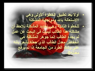 •‫وهي‬ ‫الولى‬ ‫الخطوة‬ ‫تطبيق‬ ‫بعد‬ ‫أول‬
‫المشكلة‬ ‫ومواجهة‬ ‫بال‬ ‫االستعانة‬
•‫أن‬ ‫نلحظ‬ ‫المشكلة‬ ‫تحديد‬ ‫وهي‬ ‫الثانية‬ ‫للخطوة‬
‫عمل‬ ‫عن‬ ‫البحث‬ ‫في‬ ‫ليست‬ ‫الطالب‬ ‫هذا‬ ‫مشكلة‬
‫هي‬ ‫المشكلة‬ ‫جوهر‬ ‫إنما‬ ‫الطالب‬ ‫يجده‬ ‫لم‬
‫بأنه‬ ‫يشعر‬ ‫جعله‬ ‫الذي‬ ‫الطالب‬ ‫معدل‬ ‫انخفاض‬
‫يرفع‬ ‫لم‬ ‫إذا‬ ‫الجامعة‬ ‫من‬ ‫الطرد‬ ‫وشك‬ ‫على‬
‫معدله‬0،
 