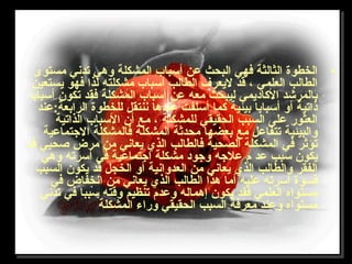 •‫مستوى‬ ‫تدني‬ ‫وهي‬ ‫المشكلة‬ ‫أسباب‬ ‫عن‬ ‫البحث‬ ‫فهي‬ ‫الثالثة‬ ‫الخطوة‬
‫يستعين‬ ‫فهو‬ ‫لذا‬ ‫مشكلته‬ ‫أسباب‬ ‫الطالب‬ ‫ليعرف‬ ‫قد‬ ، ‫العلمي‬ ‫الطالب‬
‫أسبابا‬ ‫تكون‬ ‫فقد‬ ‫المشكلة‬ ‫أسباب‬ ‫عن‬ ‫معه‬ ‫ليبحث‬ ‫الاكاديمي‬ ‫بالمرشد‬
‫الرابعة:عند‬ ‫للخطوة‬ ‫ننتقل‬ ‫عندها‬ ‫أسلفت‬ ‫اكما‬ ‫بيئية‬ ‫أسبابا‬ ‫أو‬ ‫ذاتية‬
‫الذاتية‬ ‫السباب‬ ‫أن‬ ‫مع‬ ، ‫للمشكلة‬ ‫الحقيقي‬ ‫السبب‬ ‫على‬ ‫العثور‬
‫التجتماعية‬ ‫فالمشكلة‬ ‫المشكلة‬ ‫محدثة‬ ‫بعضها‬ ‫مع‬ ‫تتفاعل‬ ‫والبيئية‬
‫قد‬ ‫صحيي‬ ‫مرض‬ ‫من‬ ‫يعاني‬ ‫الذي‬ ‫فالطالب‬ ‫الصحية‬ ‫المشكلة‬ ‫في‬ ‫تؤثر‬
‫وهي‬ ‫أسرته‬ ‫في‬ ‫اتجتماعية‬ ‫مشكلة‬ ‫وتجود‬ ‫علتجه‬ ‫م‬ ‫عد‬ ‫سبب‬ ‫يكون‬
‫السبب‬ ‫يكون‬ ‫قد‬ ‫الخجل‬ ‫أو‬ ‫العدوانية‬ ‫من‬ ‫يعاني‬ ‫الذي‬ ‫والطالب‬ ‫الفقر‬
‫في‬ ‫انخفاض‬ ‫من‬ ‫يعاني‬ ‫الذي‬ ‫الطالب‬ ‫هذا‬ ‫أما‬ ‫عليه‬ ‫أسرته‬ ‫قسوة‬
‫تدني‬ ‫في‬ ‫سببا‬ ‫وقته‬ ‫تنظيم‬ ‫وعدم‬ ‫إهماله‬ ‫يكون‬ ‫فقد‬ ‫العلمي‬ ‫مستواه‬
‫المشكلة‬ ‫وراء‬ ‫الحقيقي‬ ‫السبب‬ ‫معرفة‬ ‫وعند‬ ‫مستواه‬
 