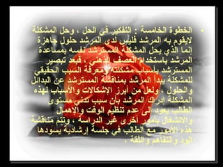 •‫المشكلة‬ ‫وحل‬ ، ‫الحل‬ ‫في‬ ‫التفكير‬ : ‫الخامسة‬ ‫الخطوة‬
‫تجاهزة‬ ‫حلول‬ ‫المرشد‬ ‫لدى‬ ‫فليس‬ ‫المرشد‬ ‫به‬ ‫ليقوم‬
‫بمساعدة‬ ‫نفسه‬ ‫المسترشد‬ ‫المشكلة‬ ‫يحل‬ ‫الذي‬ ‫إنما‬
‫تبصير‬ ‫فبعد‬ ، ‫الذهني‬ ‫العصف‬ ‫باستخدام‬ ‫المرشد‬
‫الحقيقي‬ ‫السبب‬ ‫ومعرفة‬ ‫مشكلته‬ ‫بأسباب‬ ‫المسترشد‬
‫البدائل‬ ‫عن‬ ‫المسترشد‬ ‫بمناقشة‬ ‫المرشد‬ ‫يبدأ‬ ‫للمشكلة‬
‫لهذه‬ ‫والسباب‬ ‫الشكال ت‬ ‫أبرز‬ ‫من‬ ‫ولعل‬ ، ‫والحلول‬
‫مستوى‬ ‫تدني‬ ‫سبب‬ ‫بأن‬ ‫المرشد‬ ‫إدراك‬ ‫المشكلة‬
‫والهمال‬ ‫الوقت‬ ‫تنظيم‬ ‫عدم‬ ‫إلى‬ ‫يعود‬ ‫الطالب‬
‫مناقشة‬ ‫وتتم‬ ، ‫الدراسة‬ ‫غير‬ ‫أخرى‬ ‫بأمور‬ ‫والنشغال‬
‫يسودها‬ ‫إرشادية‬ ‫تجلسة‬ ‫في‬ ‫الطالب‬ ‫مع‬ ‫المور‬ ‫هذه‬
، ‫والثقة‬ ‫والتفاهم‬ ‫الود‬
 