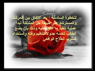 –‫المرشد‬ ‫بين‬ ‫التفاق‬ ‫بعد‬ : ‫السادسة‬ ‫للخطوة‬
‫تبدأ‬ ‫المشكلة‬ ‫حل‬ ‫طبيعة‬ ‫على‬ ‫والمسترشد‬
‫يضع‬ ‫بأن‬ ‫وذلك‬ ‫عليه‬ ‫أتفق‬ ‫ما‬ ‫تنفيذ‬ ‫عملية‬
‫واستخدام‬ ‫وقته‬ ‫لتنظيم‬ ‫تجدول‬ ‫لنفسه‬ ‫الطالب‬
‫الواقعي‬ ‫العل ج‬ ‫أسلوب‬
 