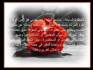 •‫الوقت‬ ‫من‬ ‫فترة‬ ‫مضي‬ ‫بعد‬ ، ‫الحل‬ ‫متابعة‬ : ‫السابعة‬ ‫الخطوة‬
‫مدى‬ ‫عن‬ ‫ويسأله‬ ‫مكتبه‬ ‫إلى‬ ‫الطالب‬ ‫باستدعاء‬ ‫المرشد‬ ‫يقوم‬
‫كما‬ ‫تحسنه‬ ‫مدى‬ ‫لمعرفة‬ ‫الكاديمي‬ ‫مستواه‬ ‫على‬ ‫ويطلع‬ ‫تحسنه‬
‫وضع‬ ‫عن‬ ‫الساتذة‬ ‫أو‬ ‫المعلمين‬ ‫يسأل‬ ‫أن‬ ‫للمرشد‬ ‫يمكن‬
‫عدم‬ ‫المرشد‬ ‫لظحظ‬ ‫وإذا‬ ، ‫المحاضرة‬ ‫أو‬ ‫الفصل‬ ‫في‬ ‫الطالب‬
‫لم‬ ‫ربما‬ ‫العل ج‬ ‫خطة‬ ‫في‬ ‫النظر‬ ‫بإعادة‬ ‫يقوم‬ ‫الطالب‬ ‫تحسن‬
.... ‫وهكذا‬ ‫أخرى‬ ‫بدائل‬ ‫يقترح‬ ‫ثم‬ ‫مناسبة‬ ‫تكن‬
 