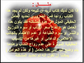 ‫مثــــــــال‬:
‫هذا‬ ‫يجد‬ ‫لم‬ ‫ولكن‬ ‫تبيعه‬ ‫أن‬ ‫تريد‬ ‫كتاب‬ ‫لديك‬ ‫كان‬ ‫إذا‬
‫العامل‬ ‫تحديد‬ ‫الضروري‬ ‫ضفمن‬ ‫رواجا‬ ‫الكتاب‬
‫هذا‬ ‫يكون‬ ‫ضفقد‬ ‫المشكلة‬ ‫هذه‬ ‫ضفى‬ ‫المؤثر‬ ‫الحقيقي‬
‫التوزيع‬ ‫وسوء‬ ‫أو‬ ‫الكتاب‬ ‫وسعر‬ ‫ارتفاع‬ ‫هو‬ ‫العامل‬
‫بالجانب‬ ‫الهتما م‬ ‫عد م‬ ‫أو‬ ‫الطباعة‬ ‫وسوء‬ ‫أو‬ ‫والنشر‬
‫الوسباب‬ ‫من‬ ‫غيرها‬ ‫أو‬ ‫والدعائي‬ ‫العلمي‬
‫وعندما‬ ‫الكتاب‬ ‫رواج‬ ‫عد م‬ ‫على‬ ‫المؤثرة‬ ‫الحقيقية‬
( ‫العوامل‬ ‫هذه‬ ‫أو‬ ) ‫العامل‬ ‫هذا‬ ‫على‬ ‫اليد‬ ‫وطضع‬ ‫يتم‬
‫المشكلة‬ ‫تحديد‬ ‫تم‬ ‫أنه‬ ‫نقول‬ ‫أن‬ ‫يمكننا‬
 