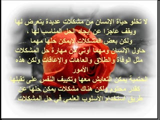 ‫لها‬ ‫يتعرض‬ ‫عديدة‬ ‫مشكلت‬ ‫من‬ ‫النسان‬ ‫حياة‬ ‫تخلو‬ ‫ل‬
، ‫لها‬ ‫المناوسب‬ ‫الحل‬ ‫إيجاد‬ ‫عن‬ ‫عاجزا‬ ‫ويقف‬
‫مهما‬ ‫حلها‬ ‫ليمكن‬ ‫المشكلت‬ ‫بعض‬ ‫ولكن‬
‫المشكلت‬ ‫حل‬ ‫مهارة‬ ‫من‬ ‫أوتي‬ ‫ومهما‬ ‫النسان‬ ‫حاول‬
‫هذه‬ ‫ولكن‬ ‫والعاقات‬ ‫والعاهات‬ ‫والطل ق‬ ‫الوضفاة‬ ‫مثل‬
‫المور‬
‫تقبلها‬ ‫على‬ ‫النفس‬ ‫وتكييف‬ ‫معها‬ ‫التعايش‬ ‫يمكن‬ ‫الحتمية‬
‫عن‬ ‫حلها‬ ‫يمكن‬ ‫مشكلت‬ ‫هناك‬ ‫ولكن‬ ‫محتو م‬ ‫كقدر‬
‫المشكلت‬ ‫حل‬ ‫ضفي‬ ‫العلمي‬ ‫الوسلوب‬ ‫اوستخدا م‬ ‫طريق‬
 