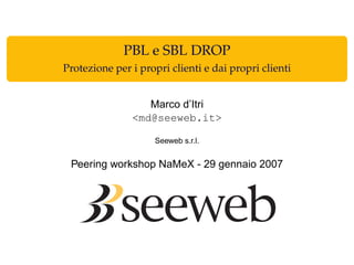 PBL e SBL DROP
Protezione per i propri clienti e dai propri clienti
Marco d’Itri
<md@seeweb.it>
Seeweb s.r.l.
Peering workshop NaMeX - 29 gennaio 2007
 