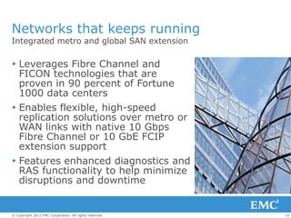 Networks that keeps running
Integrated metro and global SAN extension

 Leverages Fibre Channel and
  FICON technologies that are
  proven in 90 percent of Fortune
  1000 data centers
 Enables flexible, high-speed
  replication solutions over metro or
  WAN links with native 10 Gbps
  Fibre Channel or 10 GbE FCIP
  extension support
 Features enhanced diagnostics and
  RAS functionality to help minimize
  disruptions and downtime


© Copyright 2012 EMC Corporation. All rights reserved.   19
 