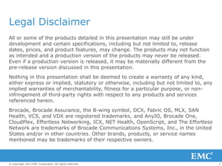Legal Disclaimer
All or some of the products detailed in this presentation may still be under
development and certain specifications, including but not limited to, release
dates, prices, and product features, may change. The products may not function
as intended and a production version of the products may never be released.
Even if a production version is released, it may be materially different from the
pre-release version discussed in this presentation.
Nothing in this presentation shall be deemed to create a warranty of any kind,
either express or implied, statutory or otherwise, including but not limited to, any
implied warranties of merchantability, fitness for a particular purpose, or non-
infringement of third-party rights with respect to any products and services
referenced herein.
Brocade, Brocade Assurance, the B-wing symbol, DCX, Fabric OS, MLX, SAN
Health, VCS, and VDX are registered trademarks, and AnyIO, Brocade One,
CloudPlex, Effortless Networking, ICX, NET Health, OpenScript, and The Effortless
Network are trademarks of Brocade Communications Systems, Inc., in the United
States and/or in other countries. Other brands, products, or service names
mentioned may be trademarks of their respective owners.



© Copyright 2012 EMC Corporation. All rights reserved.                                 2
 