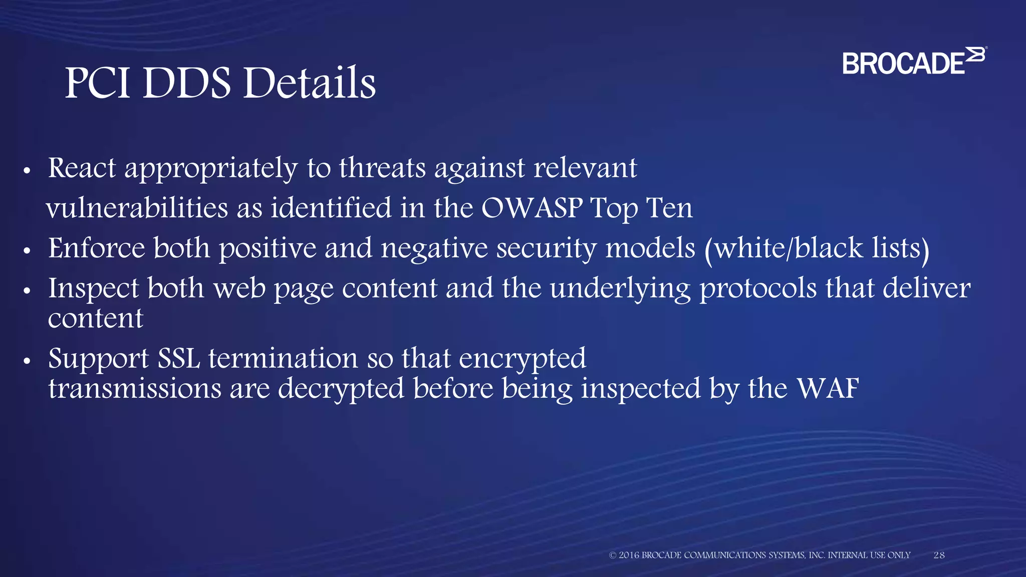 • React appropriately to threats against relevant
vulnerabilities as identified in the OWASP Top Ten
• Enforce both positive and negative security models (white/black lists)
• Inspect both web page content and the underlying protocols that deliver
content
• Support SSL termination so that encrypted
transmissions are decrypted before being inspected by the WAF
PCI DDS Details
 
