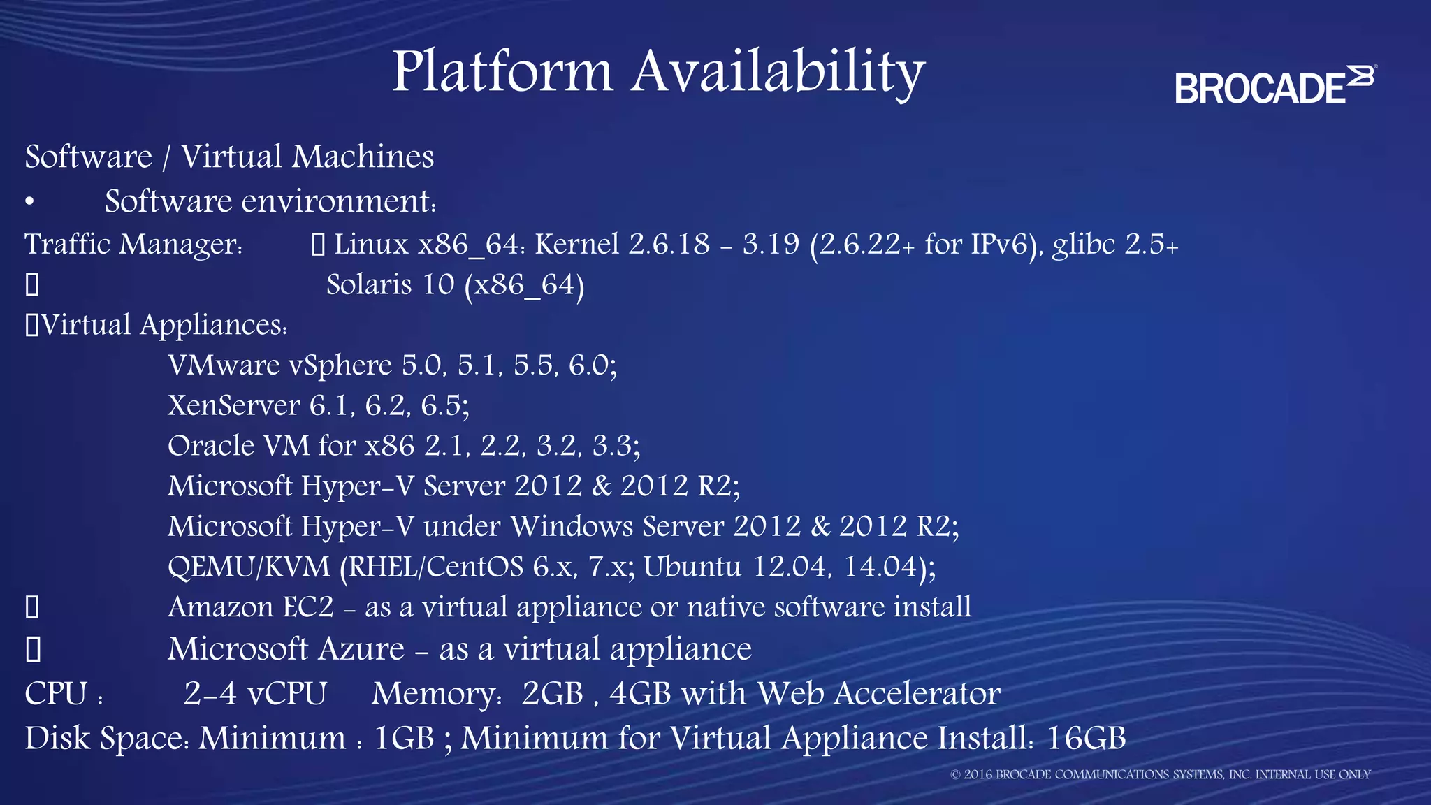 Software / Virtual Machines
• Software environment:
Traffic Manager: Linux x86_64: Kernel 2.6.18 - 3.19 (2.6.22+ for IPv6), glibc 2.5+
Solaris 10 (x86_64)
Virtual Appliances:
VMware vSphere 5.0, 5.1, 5.5, 6.0;
XenServer 6.1, 6.2, 6.5;
Oracle VM for x86 2.1, 2.2, 3.2, 3.3;
Microsoft Hyper-V Server 2012 & 2012 R2;
Microsoft Hyper-V under Windows Server 2012 & 2012 R2;
QEMU/KVM (RHEL/CentOS 6.x, 7.x; Ubuntu 12.04, 14.04);
Amazon EC2 - as a virtual appliance or native software install
Microsoft Azure - as a virtual appliance
CPU : 2-4 vCPU Memory: 2GB , 4GB with Web Accelerator
Disk Space: Minimum : 1GB ; Minimum for Virtual Appliance Install: 16GB
Platform Availability
 