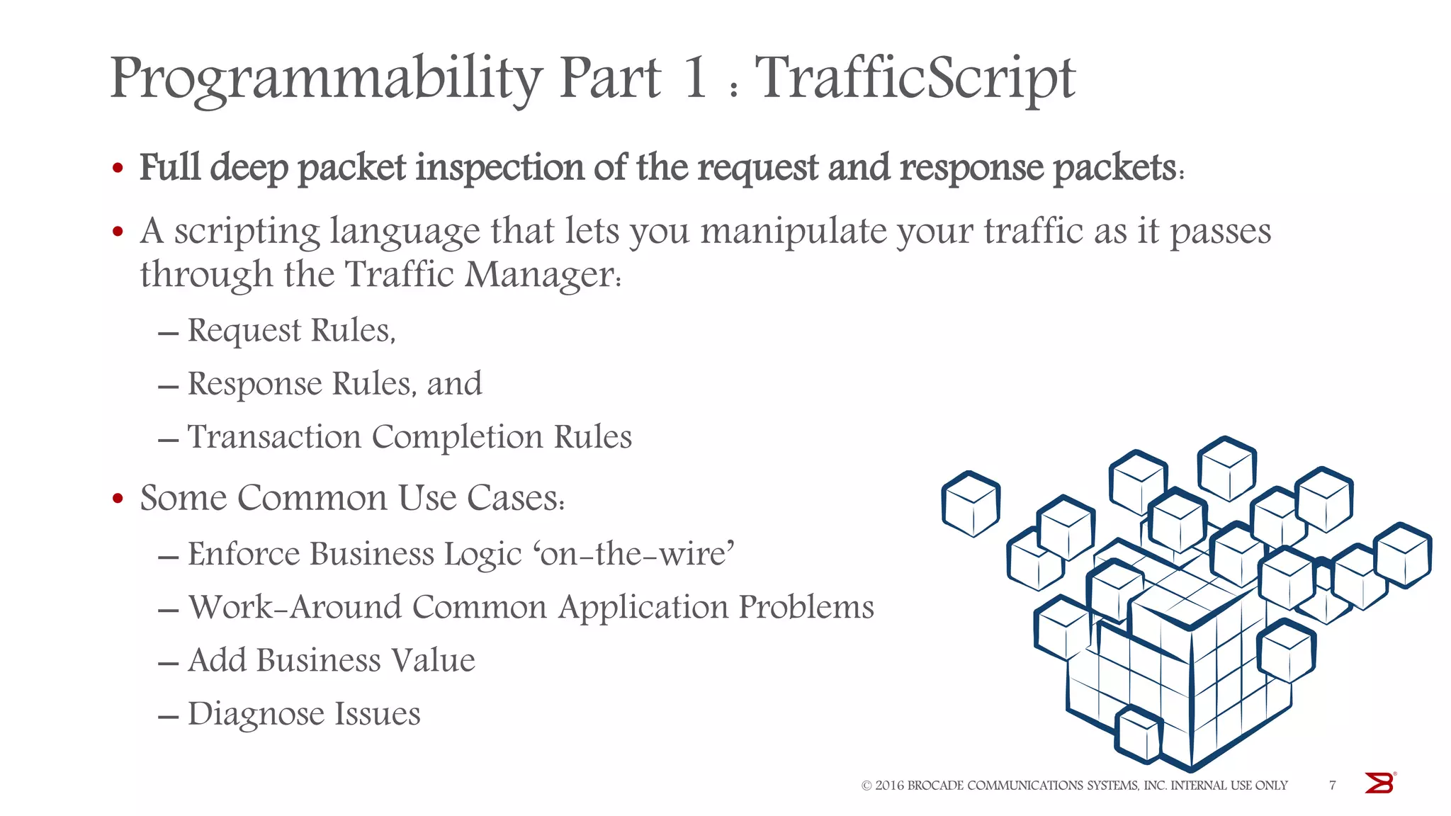 Programmability Part 1 : TrafficScript
• Full deep packet inspection of the request and response packets:
• A scripting language that lets you manipulate your traffic as it passes
through the Traffic Manager:
‒ Request Rules,
‒ Response Rules, and
‒ Transaction Completion Rules
• Some Common Use Cases:
‒ Enforce Business Logic ‘on-the-wire’
‒ Work-Around Common Application Problems
‒ Add Business Value
‒ Diagnose Issues
© 2016 BROCADE COMMUNICATIONS SYSTEMS, INC. INTERNAL USE ONLY 7
 