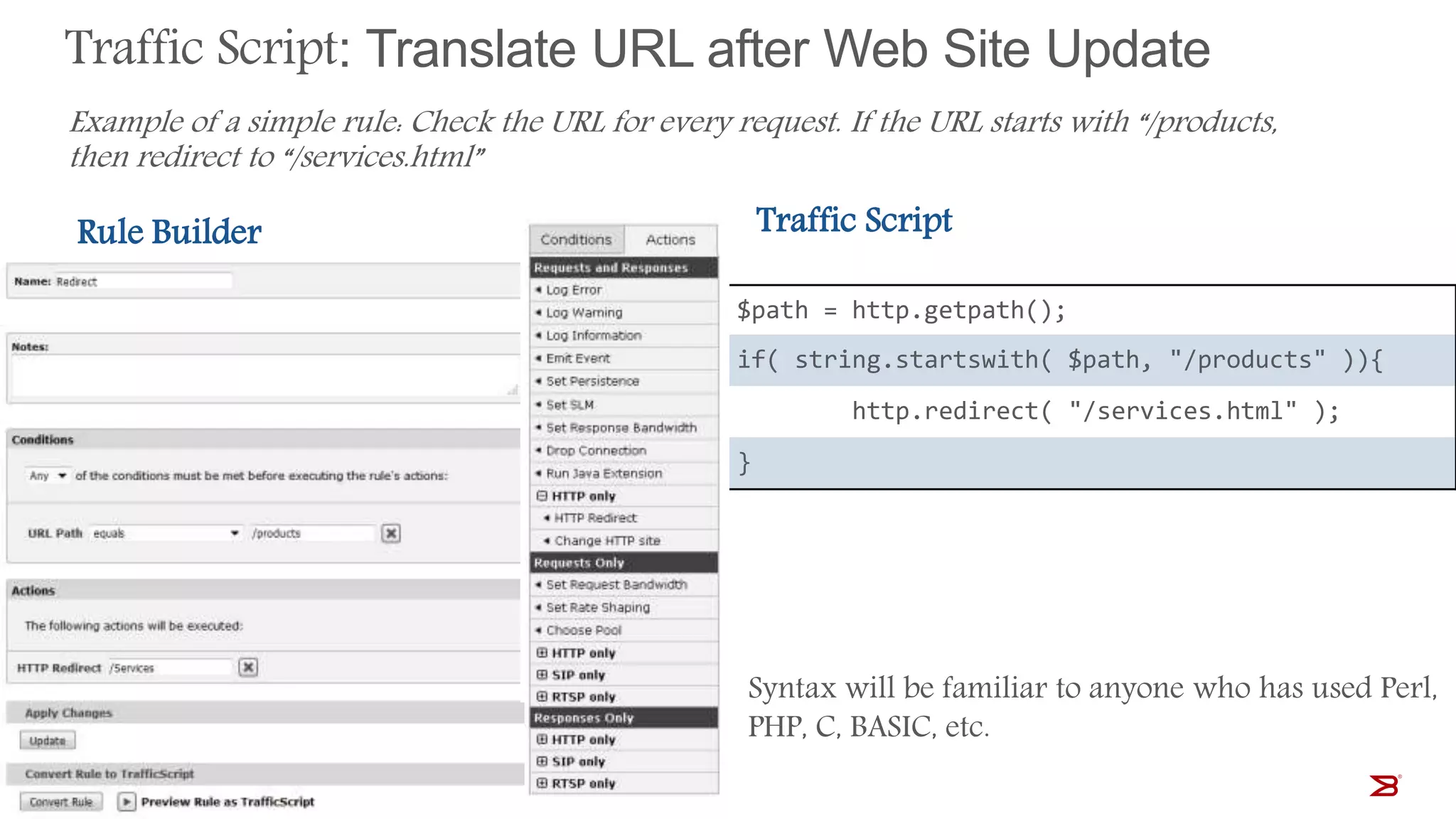 Traffic Script: Translate URL after Web Site Update
1 $path = http.getpath();
2 if( string.startswith( $path, "/products" )){
3 http.redirect( "/services.html" );
4 }
Example of a simple rule: Check the URL for every request. If the URL starts with “/products,
then redirect to “/services.html”
Rule Builder Traffic Script
Syntax will be familiar to anyone who has used Perl,
PHP, C, BASIC, etc.
 