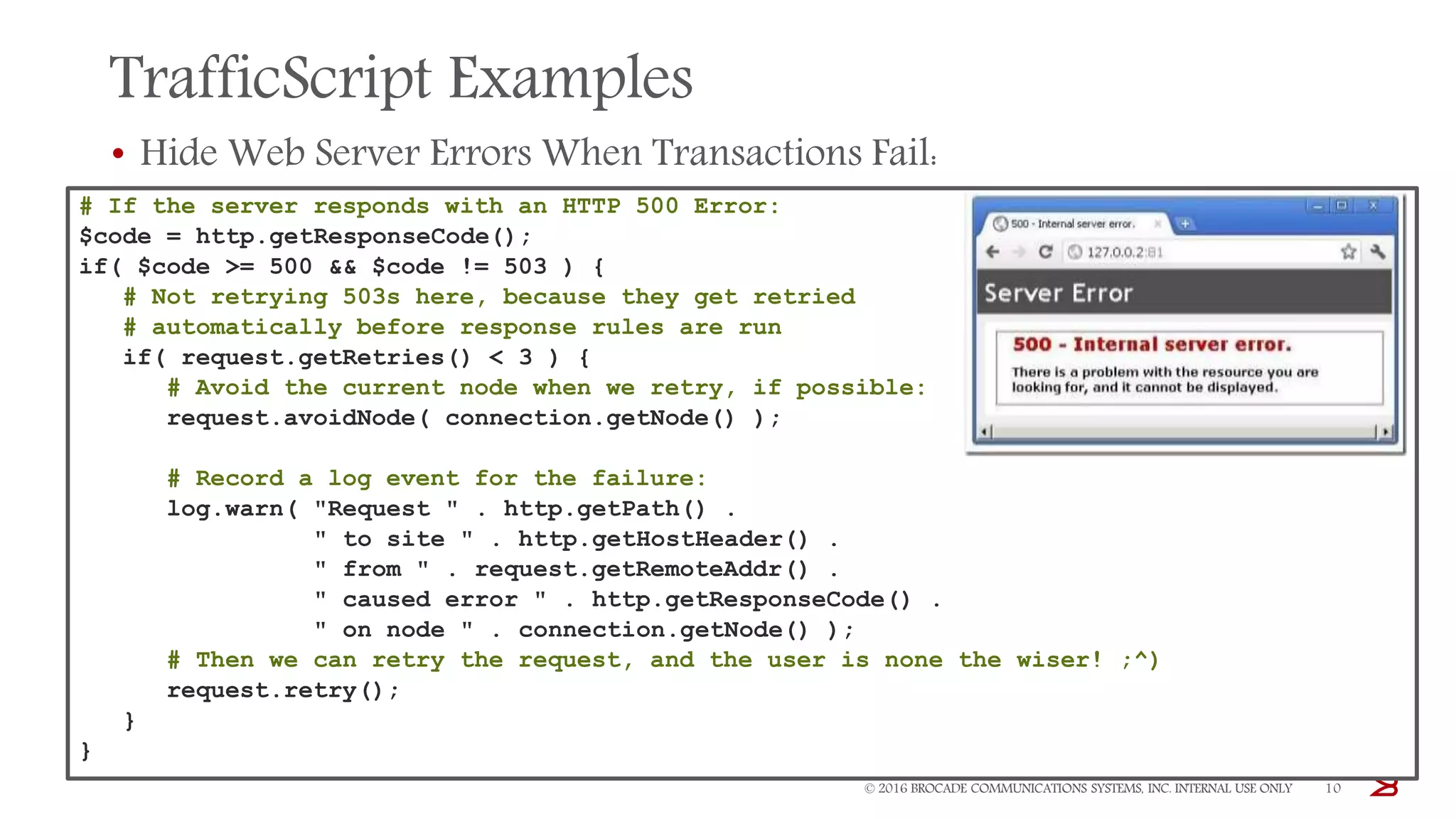 TrafficScript Examples
• Hide Web Server Errors When Transactions Fail:
© 2016 BROCADE COMMUNICATIONS SYSTEMS, INC. INTERNAL USE ONLY 10
# If the server responds with an HTTP 500 Error:
$code = http.getResponseCode();
if( $code >= 500 && $code != 503 ) {
# Not retrying 503s here, because they get retried
# automatically before response rules are run
if( request.getRetries() < 3 ) {
# Avoid the current node when we retry, if possible:
request.avoidNode( connection.getNode() );
# Record a log event for the failure:
log.warn( "Request " . http.getPath() .
" to site " . http.getHostHeader() .
" from " . request.getRemoteAddr() .
" caused error " . http.getResponseCode() .
" on node " . connection.getNode() );
# Then we can retry the request, and the user is none the wiser! ;^)
request.retry();
}
}
 