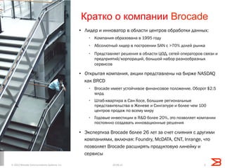 Кратко о компании Brocade
•  Лидер и инноватор в области центров обработки данных:
•  Компания образована в 1995 году
•  Абсолютный лидер в построении SAN с >70% долей рынка
•  Представляет решения в области ЦОД, сетей операторов связи и
предприятий/корпораций, большой набор разнообразных
сервисов
•  Открытая компания, акции представлены на бирже NASDAQ
как BRCD
•  Brocade имеет устойчивое финансовое положение. Оборот $2.5
млрд
•  Штаб-квартира в Сан-Хосе, большие региональные
представительства в Женеве и Сингапуре и более чем 100
центров продаж по всему миру
•  Годовые инвестиции в R&D более 20%, это позволяет компании
постоянно создавать инновационные решения
•  Экспертиза Brocade более 26 лет за счет слияния с другими
компаниями, включая: Foundry, McDATA, CNT, Inrange, что
позволяет Brocade расширять продуктовую линейку и
сервисы
219.08.13© 2013 Brocade Communications Systems, Inc.
 