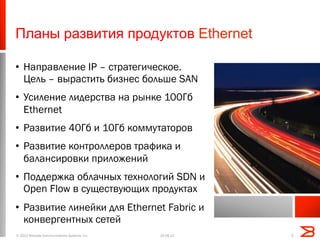 Планы развития продуктов Ethernet
•  Направление IP – стратегическое.
Цель – вырастить бизнес больше SAN
•  Усиление лидерства на рынке 100Гб
Ethernet
•  Развитие 40Гб и 10Гб коммутаторов
•  Развитие контроллеров трафика и
балансировки приложений
•  Поддержка облачных технологий SDN и
Open Flow в существующих продуктах
•  Развитие линейки для Ethernet Fabric и
конвергентных сетей
19.08.13© 2013 Brocade Communications Systems, Inc. 5
 