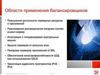 Области применения балансировщиков
•  Повышение доступности серверных ресурсов
и приложений
•  Равномерное распределение нагрузки систем
клиент-сервер
•  Интеграция с гипервизорами виртуальных
машин
•  Защита серверов от внешних атак
•  Разгрузка серверов приложений от SSL
•  Обеспечение катастрофоустойчивости ЦОД
при использовании GSLB
•  Трансляция адресного пространства IPv6 –
IPv4
19.08.13© 2013 Brocade Communications Systems, Inc. 7
 