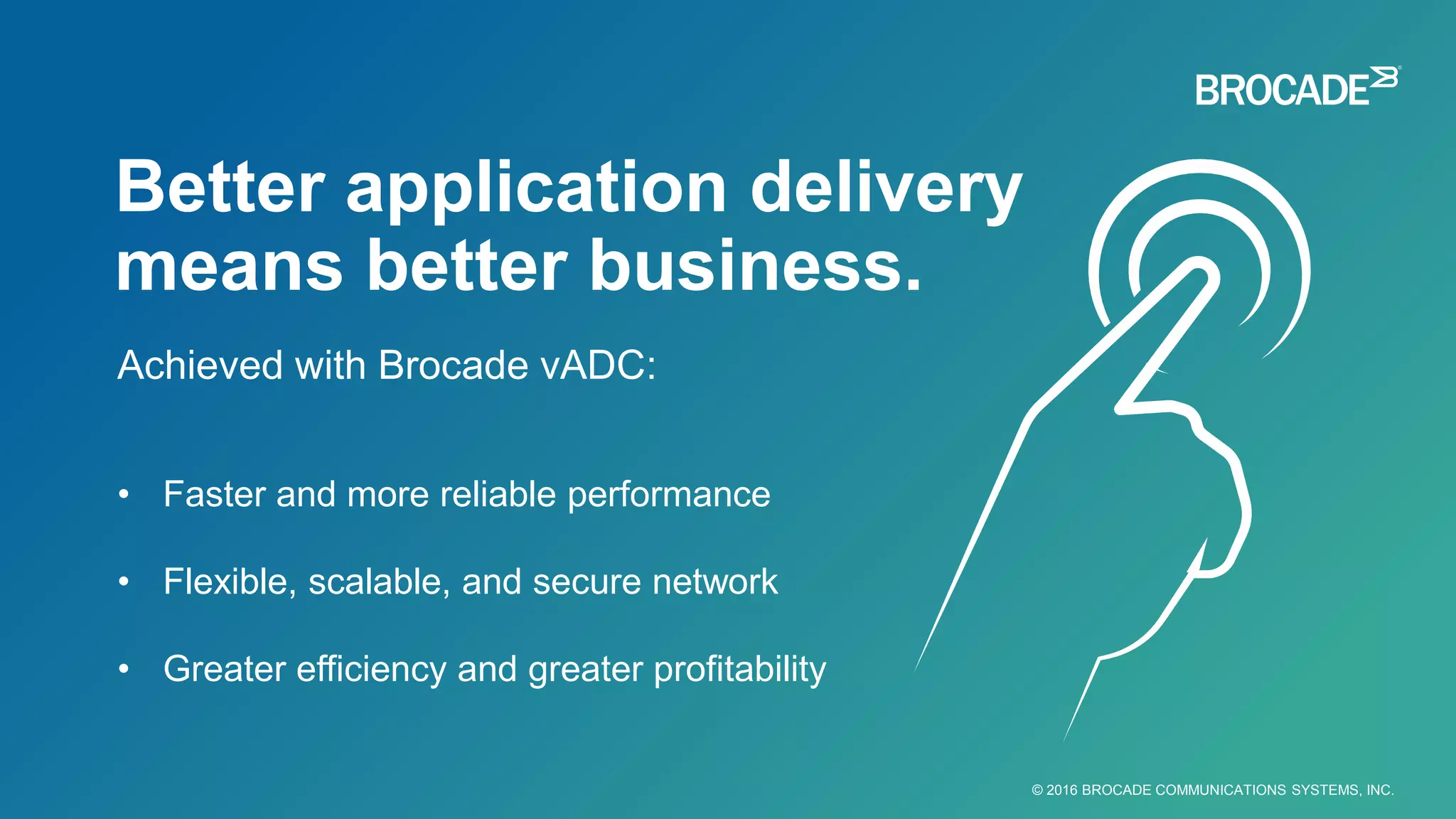 © 2016 BROCADE COMMUNICATIONS SYSTEMS, INC.
• Faster and more reliable performance
• Flexible, scalable, and secure network
• Greater efficiency and greater profitability
Achieved with Brocade vADC:
Better application delivery
means better business.
 
