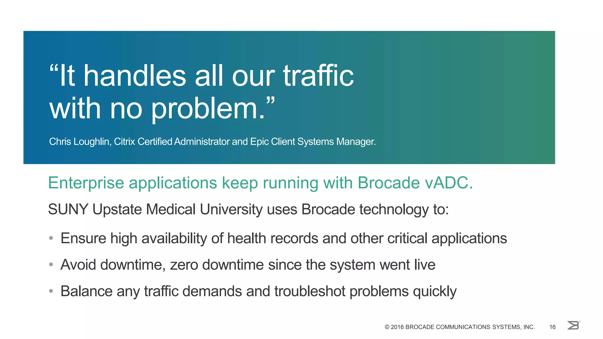 Enterprise applications keep running with Brocade vADC.
© 2016 BROCADE COMMUNICATIONS SYSTEMS, INC. 16
“It handles all our traffic
with no problem.”
Chris Loughlin, Citrix CertifiedAdministrator and Epic Client Systems Manager.
SUNY Upstate Medical University uses Brocade technology to:
• Ensure high availability of health records and other critical applications
• Avoid downtime, zero downtime since the system went live
• Balance any traffic demands and troubleshot problems quickly
 