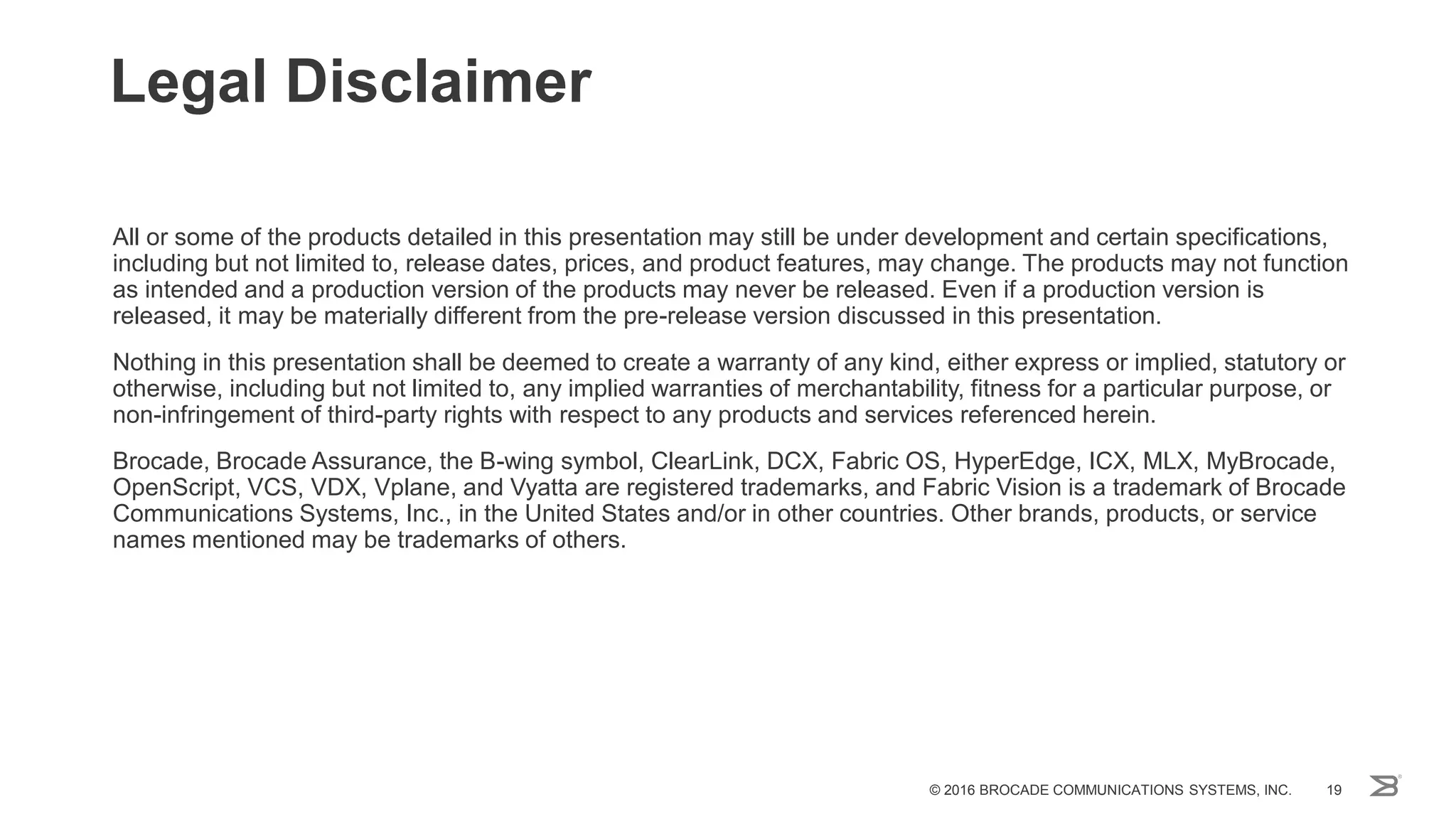 All or some of the products detailed in this presentation may still be under development and certain specifications,
including but not limited to, release dates, prices, and product features, may change. The products may not function
as intended and a production version of the products may never be released. Even if a production version is
released, it may be materially different from the pre-release version discussed in this presentation.
Nothing in this presentation shall be deemed to create a warranty of any kind, either express or implied, statutory or
otherwise, including but not limited to, any implied warranties of merchantability, fitness for a particular purpose, or
non-infringement of third-party rights with respect to any products and services referenced herein.
Brocade, Brocade Assurance, the B-wing symbol, ClearLink, DCX, Fabric OS, HyperEdge, ICX, MLX, MyBrocade,
OpenScript, VCS, VDX, Vplane, and Vyatta are registered trademarks, and Fabric Vision is a trademark of Brocade
Communications Systems, Inc., in the United States and/or in other countries. Other brands, products, or service
names mentioned may be trademarks of others.
Legal Disclaimer
© 2016 BROCADE COMMUNICATIONS SYSTEMS, INC. 19
 