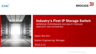 1
®
Industry’s First IP Storage Switch
IMPROVING PERFORMANCE AND AGILITY THROUGH
SIMPLICITY AND AUTOMATION
© 2014 BROCADE COMMUNICATIONS SYSTEMS, INC.
Hyeon Soo Kim
System Engineering, Manager
2015.2.12
 