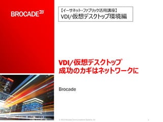 VDI/仮想デスクトップ
成功のカギはネットワークに
Brocade
1© 2014 Brocade Communications Systems, Inc
【イーサネット・ファブリック活用講座】
VDI/仮想デスクトップ環境編
 