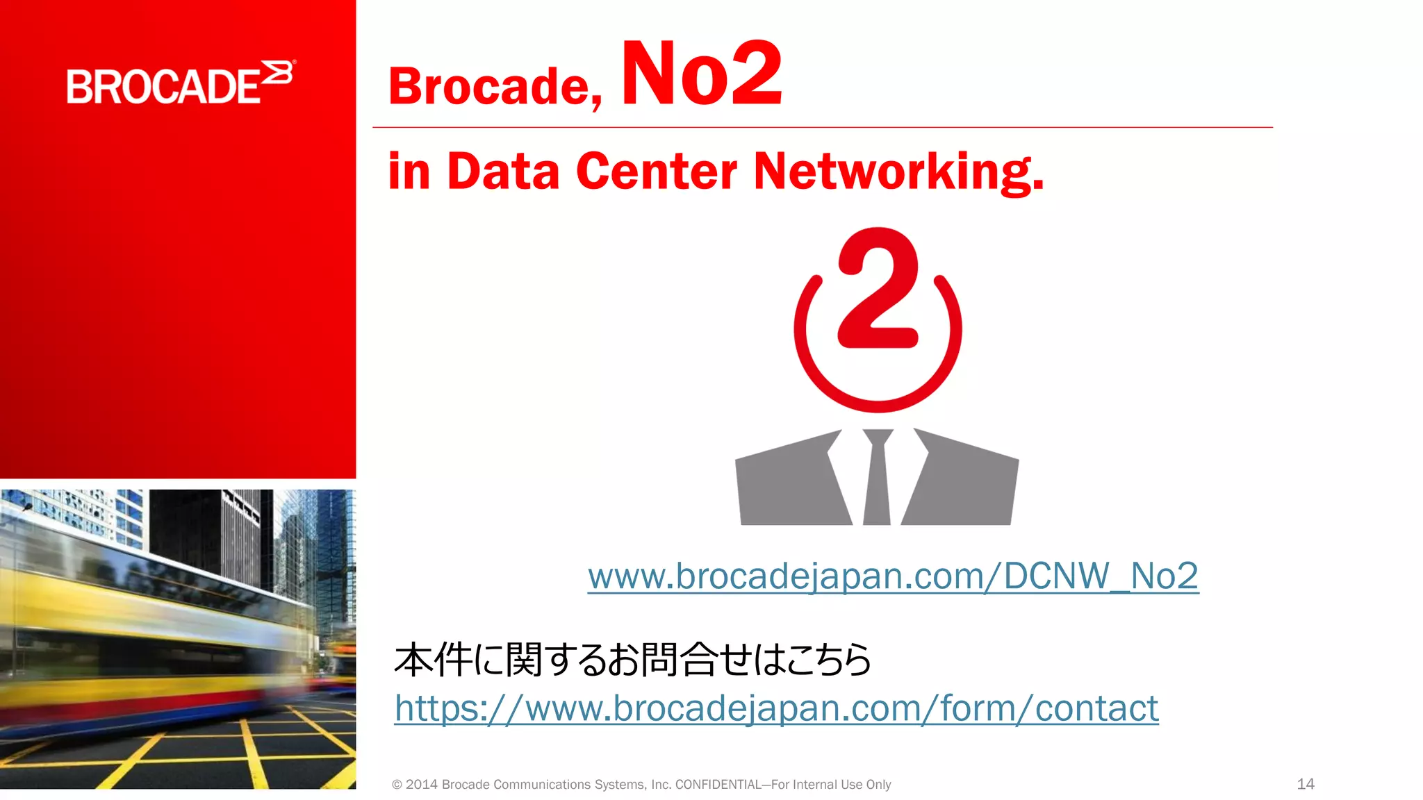 14© 2014 Brocade Communications Systems, Inc. CONFIDENTIAL—For Internal Use Only
Brocade, No2
in Data Center Networking.
www.brocadejapan.com/DCNW_No2
本件に関するお問合せはこちら
https://www.brocadejapan.com/form/contact
 