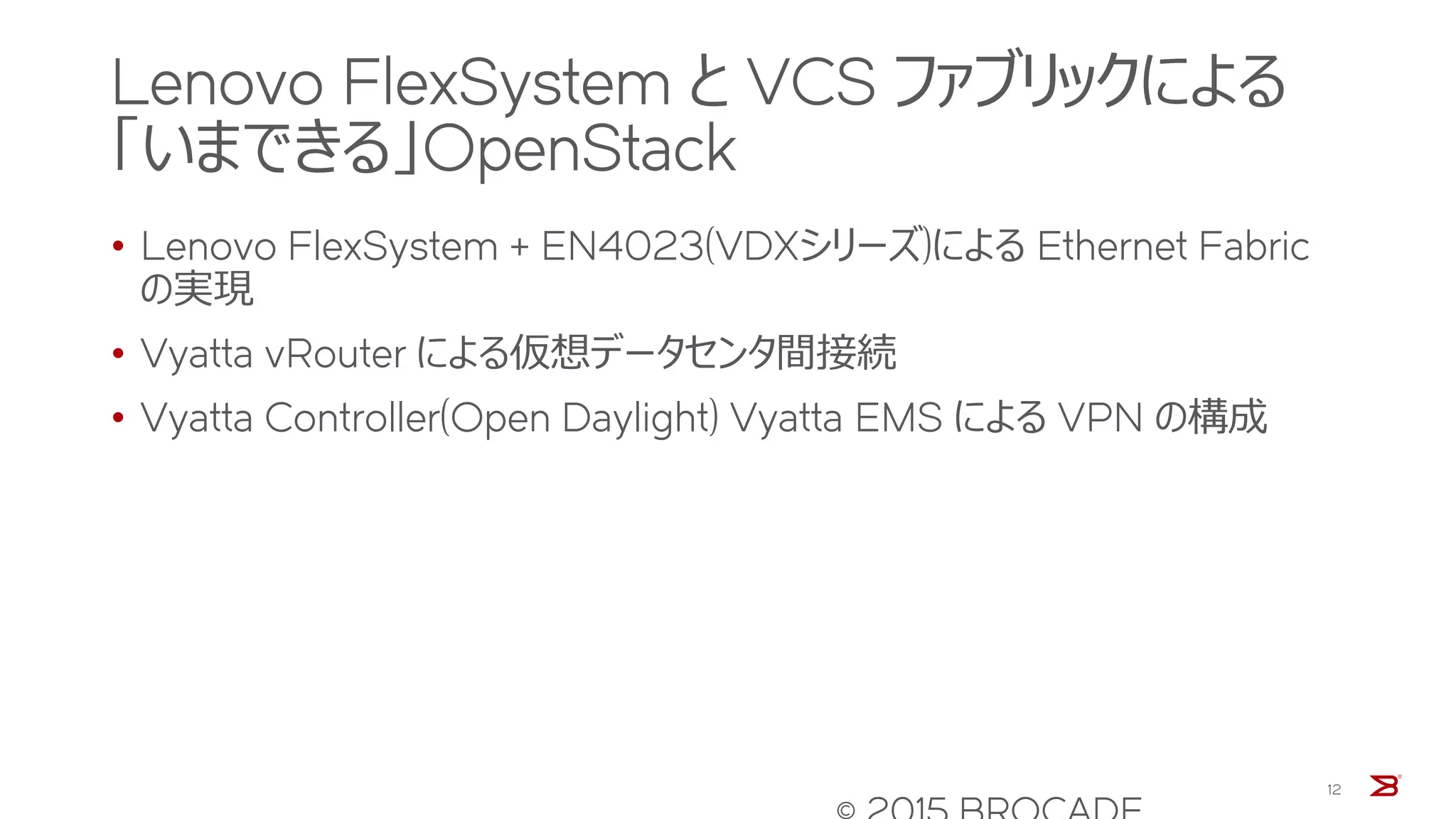 Lenovo FlexSystem と VCS ファブリックによる
「いまできる」OpenStack
• Lenovo FlexSystem + EN4023(VDXシリーズ)による Ethernet Fabric
の実現
• Vyatta vRouter による仮想データセンタ間接続
• Vyatta Controller(Open Daylight) Vyatta EMS による VPN の構成
12
 