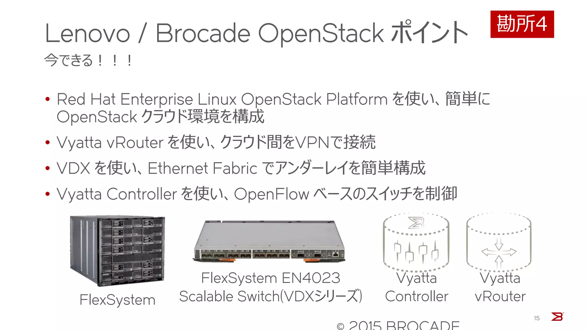 Lenovo / Brocade OpenStack ポイント
今できる！！！
• Red Hat Enterprise Linux OpenStack Platform を使い、簡単に
OpenStack クラウド環境を構成
• Vyatta vRouter を使い、クラウド間をVPNで接続
• VDX を使い、Ethernet Fabric でアンダーレイを簡単構成
• Vyatta Controller を使い、OpenFlow ベースのスイッチを制御
15
Vyatta
Controller
Vyatta
vRouter
FlexSystem EN4023
Scalable Switch(VDXシリーズ)FlexSystem
勘所4
 
