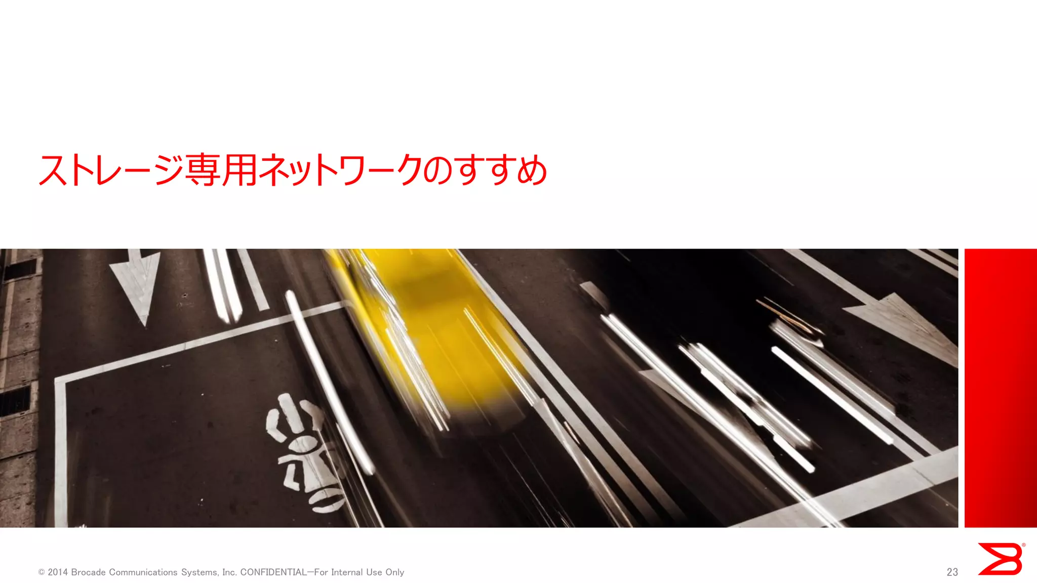 ストレージ専用ネットワークのすすめ 
© 2014 Brocade Communications Systems, Inc. CONFIDENTIAL—For Internal Use Only 
23  