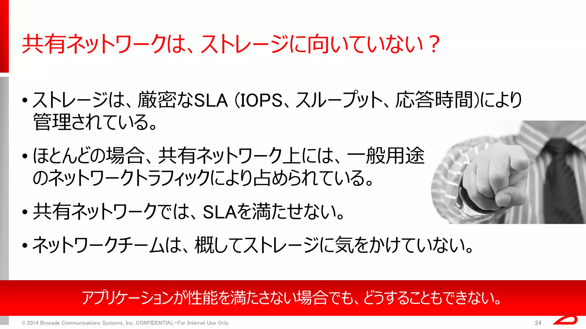 共有ネットワークは、ストレージに向いていない？ 
•ストレージは、厳密なSLA (IOPS、スループット、応答時間)により 管理されている。 
•ほとんどの場合、共有ネットワーク上には、一般用途 のネットワークトラフィックにより占められている。 
•共有ネットワークでは、SLAを満たせない。 
•ネットワークチームは、概してストレージに気をかけていない。 
© 2014 Brocade Communications Systems, Inc. CONFIDENTIAL—For Internal Use Only 
24 
アプリケーションが性能を満たさない場合でも、どうすることもできない。  