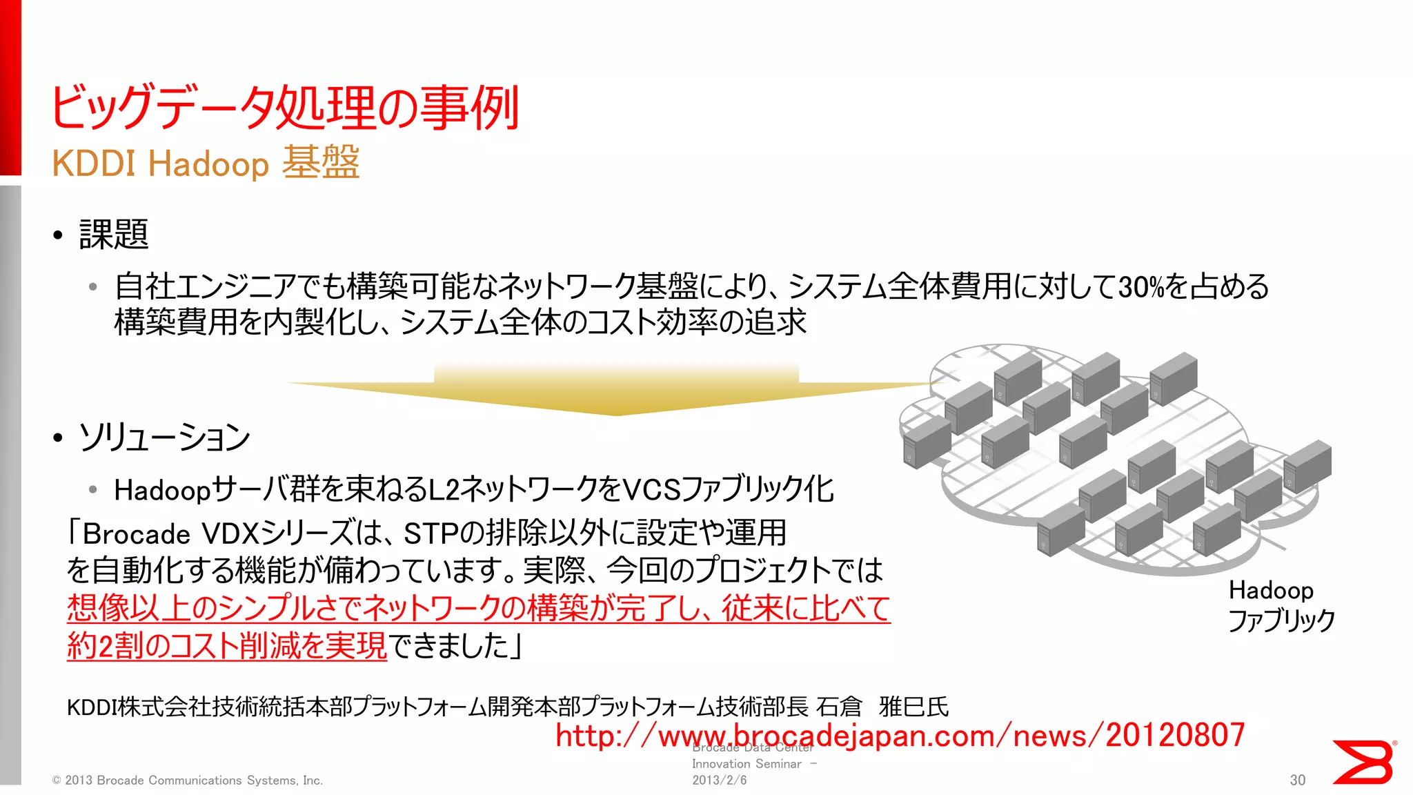 ビッグデータ処理の事例 
•課題 
•自社エンジニアでも構築可能なネットワーク基盤により、システム全体費用に対して30%を占める 構築費用を内製化し、システム全体のコスト効率の追求 
•ソリューション 
•Hadoopサーバ群を束ねるL2ネットワークをVCSファブリック化 
KDDI Hadoop 基盤 
Brocade Data Center Innovation Seminar - 2013/2/6 
© 2013 Brocade Communications Systems, Inc. 
30 
Hadoop 
ファブリック 
http://www.brocadejapan.com/news/20120807 
「Brocade VDXシリーズは、STPの排除以外に設定や運用 
を自動化する機能が備わっています。実際、今回のプロジェクトでは 
想像以上のシンプルさでネットワークの構築が完了し、従来に比べて 
約2割のコスト削減を実現できました」 
KDDI株式会社技術統括本部プラットフォーム開発本部プラットフォーム技術部長 石倉 雅巳氏  