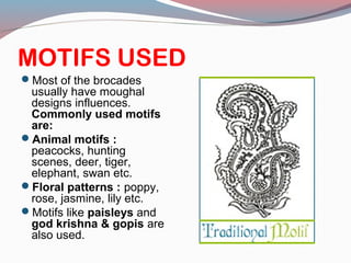 MOTIFS USED
Most of the brocades
usually have moughal
designs influences.
Commonly used motifs
are:
Animal motifs :
peacocks, hunting
scenes, deer, tiger,
elephant, swan etc.
Floral patterns : poppy,
rose, jasmine, lily etc.
Motifs like paisleys and
god krishna & gopis are
also used.
 