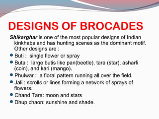 DESIGNS OF BROCADES
Shikarghar is one of the most popular designs of Indian
kinkhabs and has hunting scenes as the dominant motif.
Other designs are :
Buti : single flower or spray
Buta : large butis like pan(beetle), tara (star), asharfi
(coin), and kari (mango).
Phulwar : a floral pattern running all over the field.
Jali : scrolls or lines forming a network of sprays of
flowers.
Chand Tara: moon and stars
Dhup chaon: sunshine and shade.
 