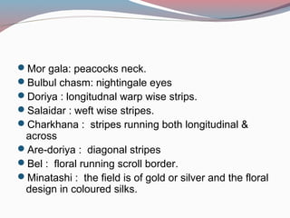 Mor gala: peacocks neck.
Bulbul chasm: nightingale eyes
Doriya : longitudnal warp wise strips.
Salaidar : weft wise stripes.
Charkhana : stripes running both longitudinal &
across
Are-doriya : diagonal stripes
Bel : floral running scroll border.
Minatashi : the field is of gold or silver and the floral
design in coloured silks.
 