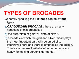 TYPES OF BROCADES
Generally speaking the kinkhabs can be of four
types:
1.OPAQUE ZARI BROCADE : there are many
variations of this brocades :
a) the pure ‘cloth of gold’ or ‘cloth of silver’.
b) brocades in which the gold and silver thread plays
the most important part, with coloured silks
interwoven here and there to emphasise the design.
These are the true kinkhabs of India perhaps too
heavy for making personal garments.
 