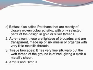 c) Baftas: also called Pot thans that are mostly of
closely woven coloured silks, with only selected
parts of the design in gold or silver threads.
2. Ab-e-rawan: these are lightese of brocades and are
transparent, made up of silk muslin or organza with
very little metallic threads.
3. Tissue brocades: It has very fine silk warp but the
weft thread of the ground is of zari, giving a cloth a
metallic sheen.
4. Amrus and Himrus
 