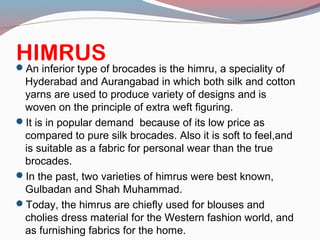 HIMRUSAn inferior type of brocades is the himru, a speciality of
Hyderabad and Aurangabad in which both silk and cotton
yarns are used to produce variety of designs and is
woven on the principle of extra weft figuring.
It is in popular demand because of its low price as
compared to pure silk brocades. Also it is soft to feel,and
is suitable as a fabric for personal wear than the true
brocades.
In the past, two varieties of himrus were best known,
Gulbadan and Shah Muhammad.
Today, the himrus are chiefly used for blouses and
cholies dress material for the Western fashion world, and
as furnishing fabrics for the home.
 