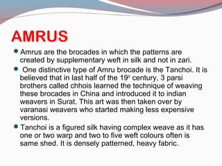 AMRUS
Amrus are the brocades in which the patterns are
created by supplementary weft in silk and not in zari.
 One distinctive type of Amru brocade is the Tanchoi. It is
believed that in last half of the 19th
century, 3 parsi
brothers called chhois learned the technique of weaving
these brocades in China and introduced it to indian
weavers in Surat. This art was then taken over by
varanasi weavers who started making less expensive
versions.
Tanchoi is a figured silk having complex weave as it has
one or two warp and two to five weft colours often is
same shed. It is densely patterned, heavy fabric.
 