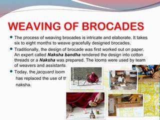 WEAVING OF BROCADES
The process of weaving brocades is intricate and elaborate. It takes
six to eight months to weave gracefully designed brocades.
Traditionally, the design of brocade was first worked out on paper.
An expert called Naksha bandha rendered the design into cotton
threads or a Naksha was prepared. The looms were used by team
of weavers and assistants.
Today, the jacquard loom
has replaced the use of the
naksha.
 