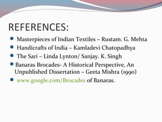 REFERENCES:
 Masterpieces of Indian Textiles – Rustam. G. Mehta
 Handicrafts of India – Kamladevi Chatopadhya
 The Sari – Linda Lynton/ Sanjay. K. Singh
Banaras Brocades- A Historical Perspective, An
Unpublished Dissertation – Geeta Mishra (1990)
 www.google.com/Brocades of Banaras.
 