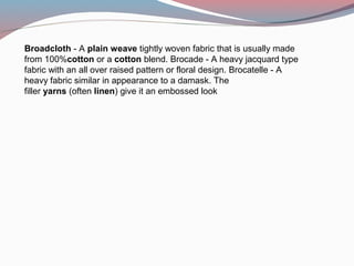 Broadcloth - A plain weave tightly woven fabric that is usually made 
from 100%cotton or a cotton blend. Brocade - A heavy jacquard type 
fabric with an all over raised pattern or floral design. Brocatelle - A 
heavy fabric similar in appearance to a damask. The 
filler yarns (often linen) give it an embossed look
 