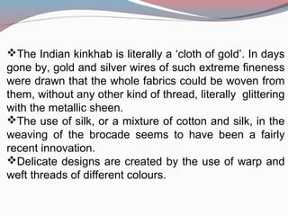 The Indian kinkhab is literally a ‘cloth of gold’. In days
gone by, gold and silver wires of such extreme fineness
were drawn that the whole fabrics could be woven from
them, without any other kind of thread, literally glittering
with the metallic sheen.
The use of silk, or a mixture of cotton and silk, in the
weaving of the brocade seems to have been a fairly
recent innovation.
Delicate designs are created by the use of warp and
weft threads of different colours.
 