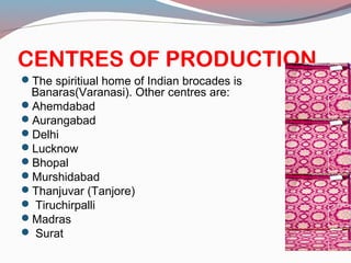 CENTRES OF PRODUCTION
The spiritiual home of Indian brocades is
Banaras(Varanasi). Other centres are:
Ahemdabad
Aurangabad
Delhi
Lucknow
Bhopal
Murshidabad
Thanjuvar (Tanjore)
 Tiruchirpalli
Madras
 Surat
 
