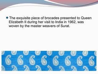 The exquisite piece of brocades presented to Queen
Elizabeth II during her visit to India in 1962, was
woven by the master weavers of Surat.
 
