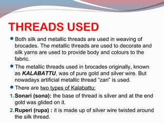 THREADS USED
Both silk and metallic threads are used in weaving of
brocades. The metallic threads are used to decorate and
silk yarns are used to provide body and colours to the
fabric.
The metallic threads used in brocades originally, known
as KALABATTU, was of pure gold and silver wire. But
nowadays artificial metallic thread “zari” is used.
There are two types of Kalabattu:
1.Sonari (sona): the base of thread is silver and at the end
gold was glided on it.
2.Ruperi (rupa) : it is made up of silver wire twisted around
the silk thread.
 